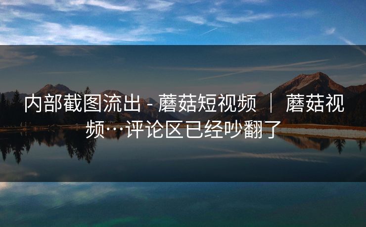 内部截图流出 - 蘑菇短视频 | 蘑菇视频…评论区已经吵翻了 内部截图流出 - 蘑菇短视频 | 蘑菇视频…评论区已经吵翻了