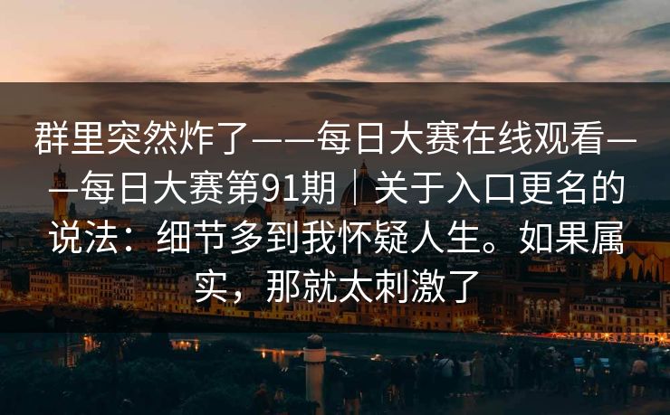群里突然炸了——每日大赛在线观看——每日大赛第91期｜关于入口更名的说法：细节多到我怀疑人生。如果属实，那就太刺激了
