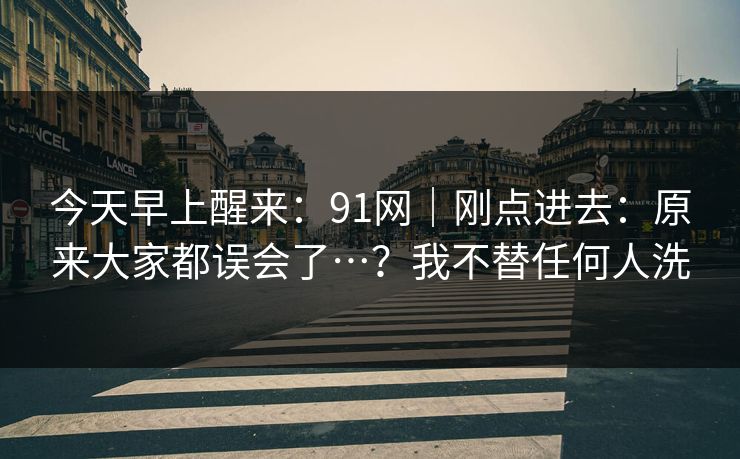 今天早上醒来：91网｜刚点进去：原来大家都误会了…？我不替任何人洗