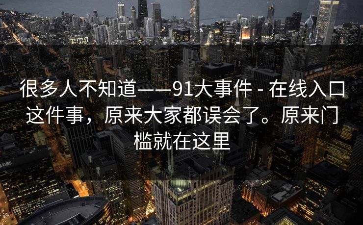 很多人不知道——91大事件 - 在线入口这件事，原来大家都误会了。原来门槛就在这里