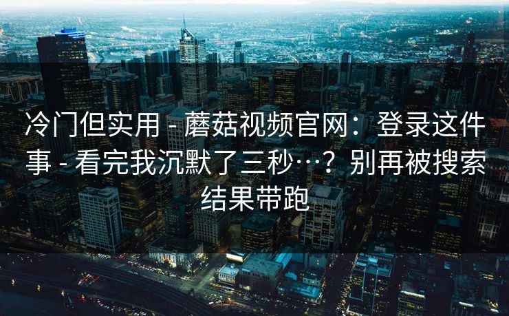 冷门但实用 - 蘑菇视频官网：登录这件事 - 看完我沉默了三秒…？别再被搜索结果带跑