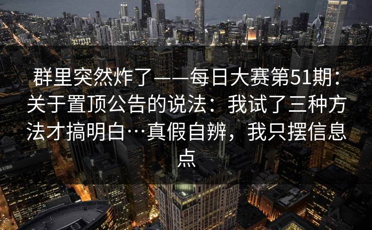 群里突然炸了——每日大赛第51期：关于置顶公告的说法：我试了三种方法才搞明白…真假自辨，我只摆信息点