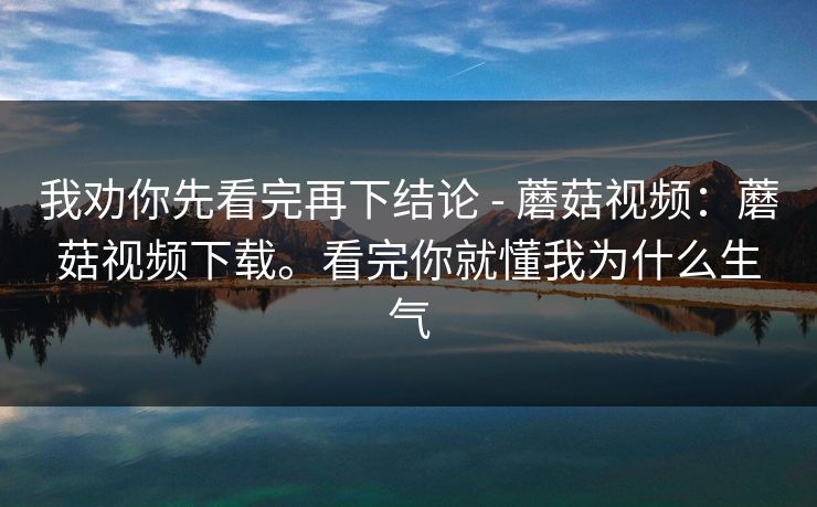 我劝你先看完再下结论 - 蘑菇视频：蘑菇视频下载。看完你就懂我为什么生气