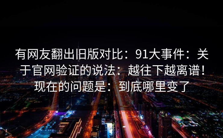 有网友翻出旧版对比：91大事件：关于官网验证的说法：越往下越离谱！现在的问题是：到底哪里变了