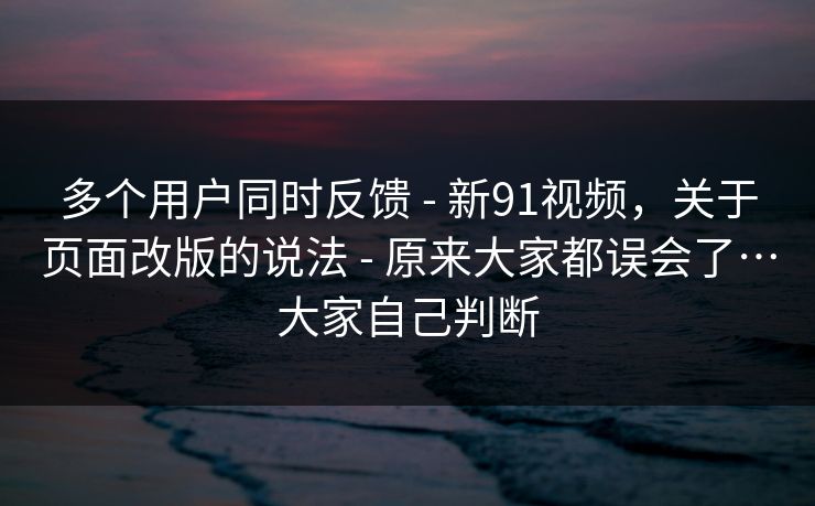 多个用户同时反馈 - 新91视频，关于页面改版的说法 - 原来大家都误会了…大家自己判断