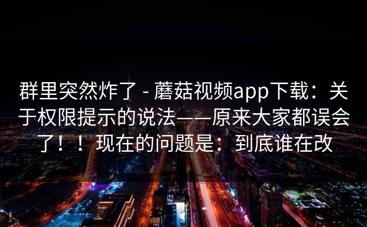 群里突然炸了 - 蘑菇视频app下载：关于权限提示的说法——原来大家都误会了！！现在的问题是：到底谁在改