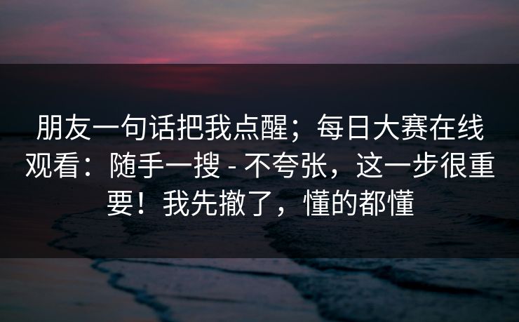 朋友一句话把我点醒；每日大赛在线观看：随手一搜 - 不夸张，这一步很重要！我先撤了，懂的都懂