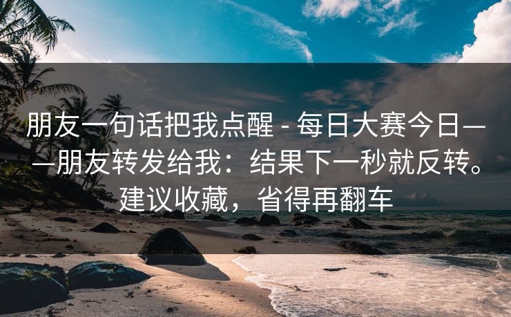 朋友一句话把我点醒 - 每日大赛今日——朋友转发给我：结果下一秒就反转。建议收藏，省得再翻车
