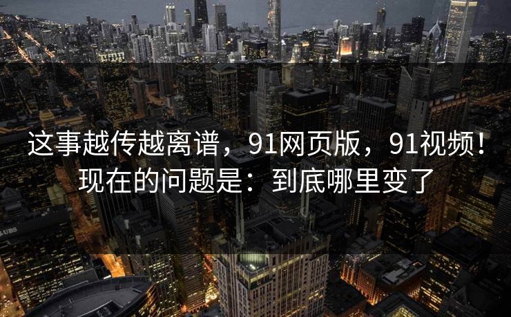 这事越传越离谱，91网页版，91视频！现在的问题是：到底哪里变了