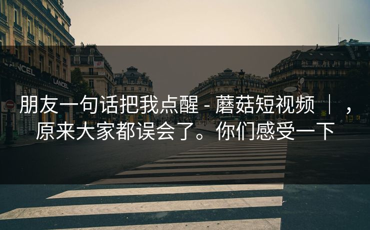 朋友一句话把我点醒 - 蘑菇短视频 ｜ ，原来大家都误会了。你们感受一下