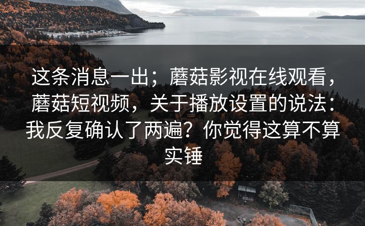 这条消息一出;蘑菇影视在线观看,蘑菇短视频,关于播放设置的说法:我反复确认了两遍?你觉得这算不算实锤 这条消息一出;蘑菇影视在线观看,蘑菇短视频,关于播放设置的说法:我反复确认了两遍?你觉得这算不算实锤