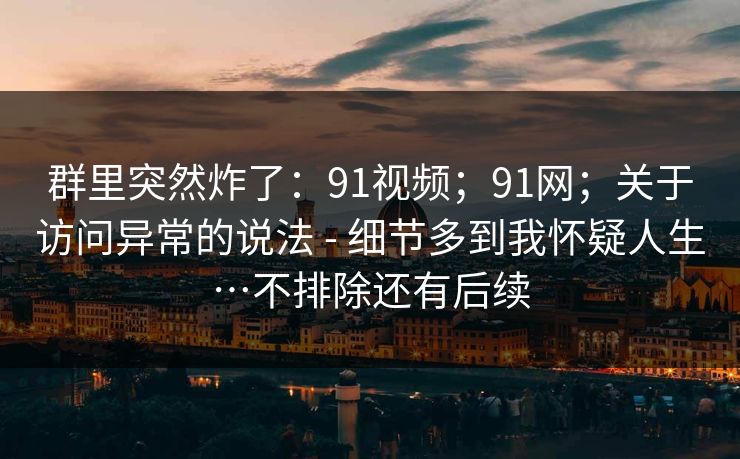 群里突然炸了：91视频；91网；关于访问异常的说法 - 细节多到我怀疑人生…不排除还有后续