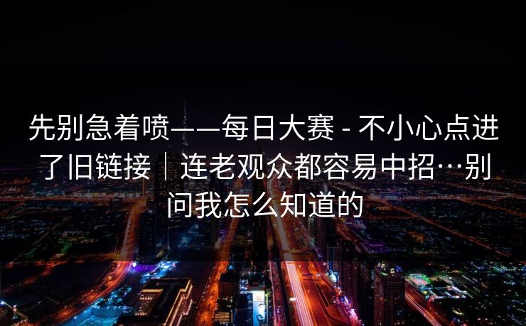 先别急着喷——每日大赛 - 不小心点进了旧链接|连老观众都容易中招…别问我怎么知道的 先别急着喷——每日大赛 - 不小心点进了旧链接|连老观众都容易中招…别问我怎么知道的