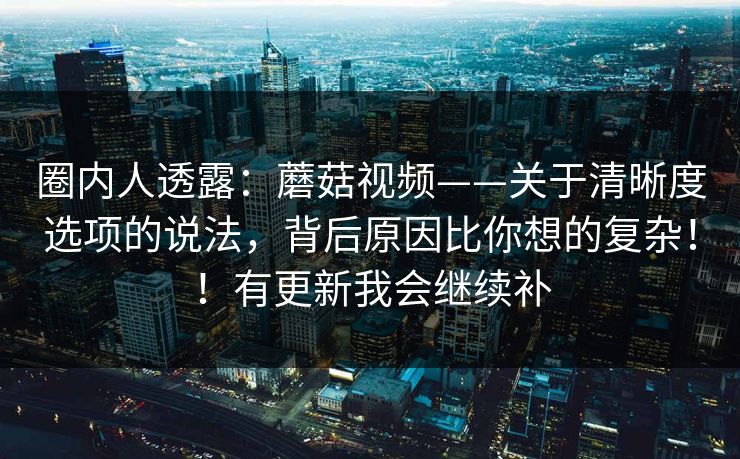 圈内人透露：蘑菇视频——关于清晰度选项的说法，背后原因比你想的复杂！！有更新我会继续补