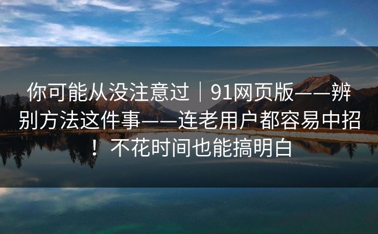 你可能从没注意过｜91网页版——辨别方法这件事——连老用户都容易中招！不花时间也能搞明白