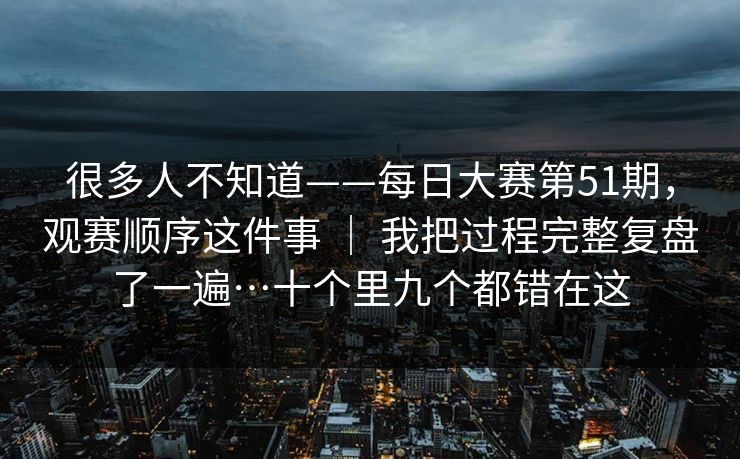 很多人不知道——每日大赛第51期,观赛顺序这件事 | 我把过程完整复盘了一遍…十个里九个都错在这 很多人不知道——每日大赛第51期,观赛顺序这件事 | 我把过程完整复盘了一遍…十个里九个都错在这