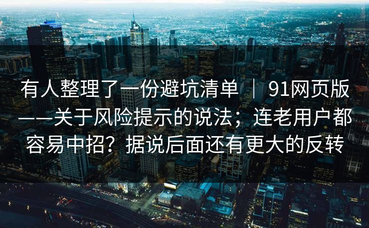有人整理了一份避坑清单 ｜ 91网页版——关于风险提示的说法；连老用户都容易中招？据说后面还有更大的反转