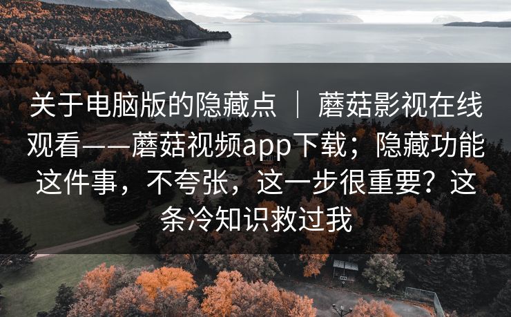 关于电脑版的隐藏点 ｜ 蘑菇影视在线观看——蘑菇视频app下载；隐藏功能这件事，不夸张，这一步很重要？这条冷知识救过我