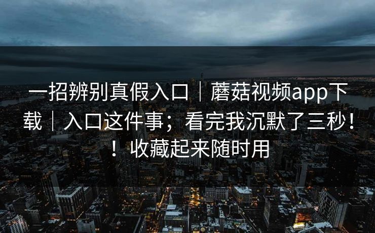 一招辨别真假入口｜蘑菇视频app下载｜入口这件事；看完我沉默了三秒！！收藏起来随时用