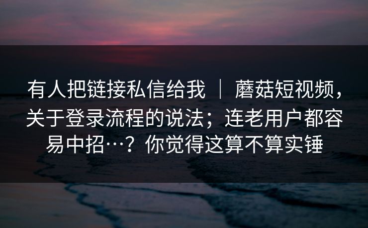 有人把链接私信给我 ｜ 蘑菇短视频，关于登录流程的说法；连老用户都容易中招…？你觉得这算不算实锤