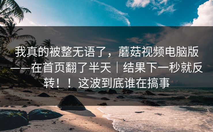我真的被整无语了，蘑菇视频电脑版——在首页翻了半天｜结果下一秒就反转！！这波到底谁在搞事