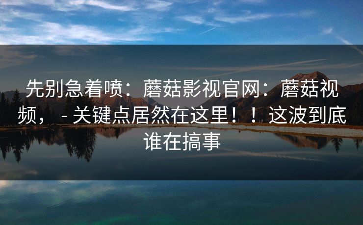 先别急着喷:蘑菇影视官网:蘑菇视频, - 关键点居然在这里!!这波到底谁在搞事 先别急着喷:蘑菇影视官网:蘑菇视频, - 关键点居然在这里!!这波到底谁在搞事