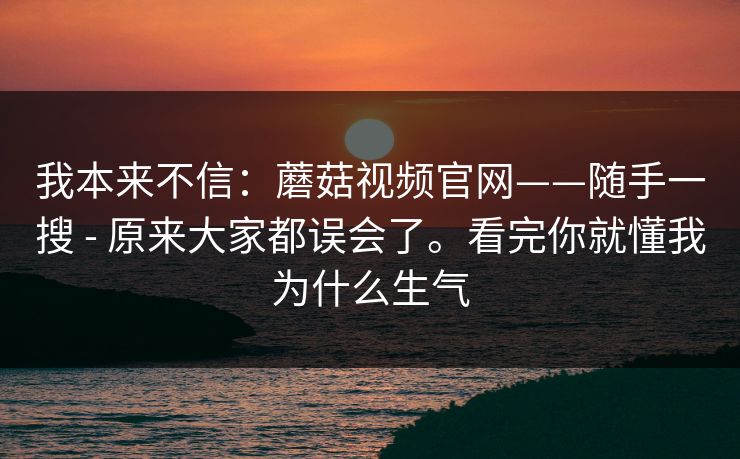 我本来不信:蘑菇视频官网——随手一搜 - 原来大家都误会了。看完你就懂我为什么生气 我本来不信:蘑菇视频官网——随手一搜 - 原来大家都误会了。看完你就懂我为什么生气