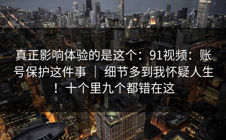 真正影响体验的是这个:91视频:账号保护这件事 | 细节多到我怀疑人生!十个里九个都错在这 真正影响体验的是这个:91视频:账号保护这件事 | 细节多到我怀疑人生!十个里九个都错在这