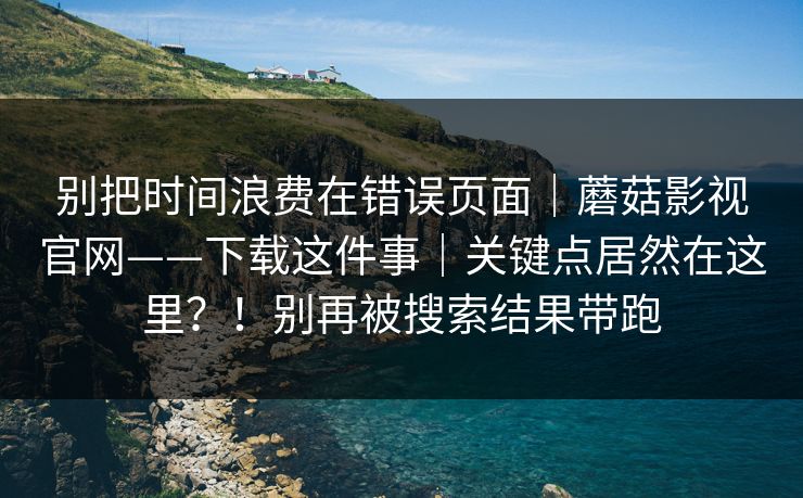 别把时间浪费在错误页面|蘑菇影视官网——下载这件事|关键点居然在这里?!别再被搜索结果带跑 别把时间浪费在错误页面|蘑菇影视官网——下载这件事|关键点居然在这里?!别再被搜索结果带跑