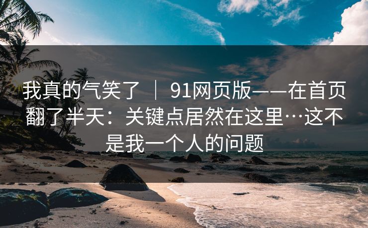 我真的气笑了 | 91网页版——在首页翻了半天:关键点居然在这里…这不是我一个人的问题 我真的气笑了 | 91网页版——在首页翻了半天:关键点居然在这里…这不是我一个人的问题