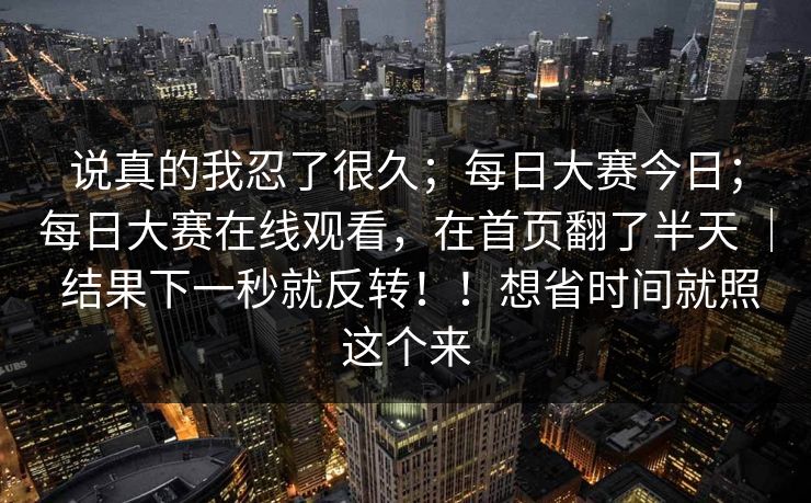 说真的我忍了很久;每日大赛今日;每日大赛在线观看,在首页翻了半天 | 结果下一秒就反转!!想省时间就照这个来 说真的我忍了很久;每日大赛今日;每日大赛在线观看,在首页翻了半天 | 结果下一秒就反转!!想省时间就照这个来