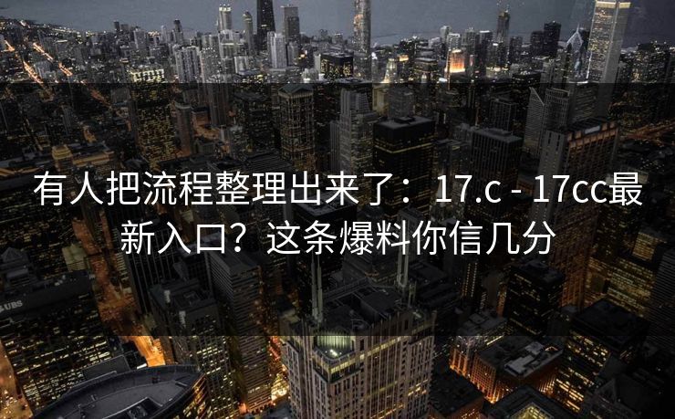 有人把流程整理出来了:17.c - 17cc最新入口?这条爆料你信几分 有人把流程整理出来了:17.c - 17cc最新入口?这条爆料你信几分