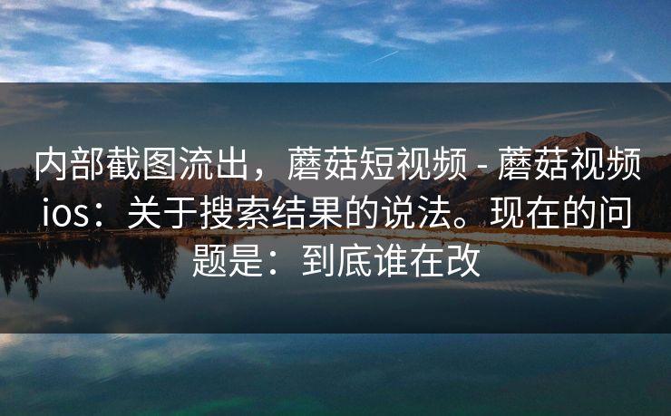 内部截图流出,蘑菇短视频 - 蘑菇视频ios:关于搜索结果的说法。现在的问题是:到底谁在改 内部截图流出,蘑菇短视频 - 蘑菇视频ios:关于搜索结果的说法。现在的问题是:到底谁在改