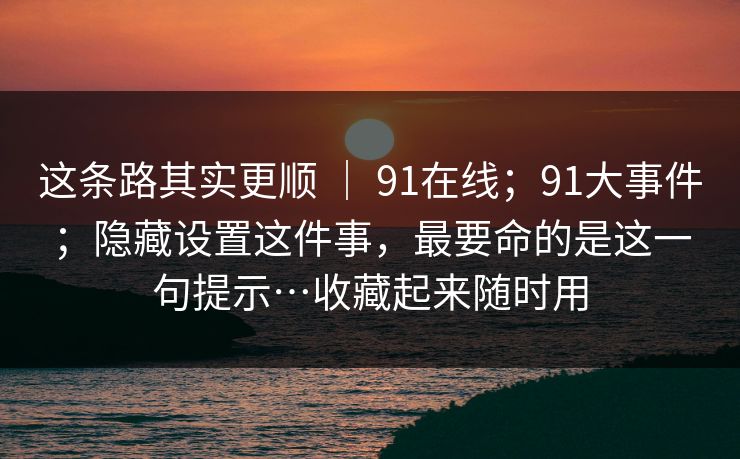 这条路其实更顺 | 91在线;91大事件;隐藏设置这件事,最要命的是这一句提示…收藏起来随时用 这条路其实更顺 | 91在线;91大事件;隐藏设置这件事,最要命的是这一句提示…收藏起来随时用