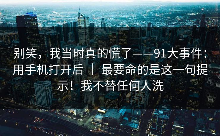 别笑,我当时真的慌了——91大事件:用手机打开后 | 最要命的是这一句提示!我不替任何人洗 别笑,我当时真的慌了——91大事件:用手机打开后 | 最要命的是这一句提示!我不替任何人洗