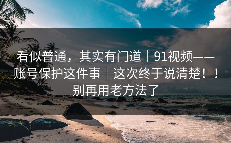看似普通,其实有门道|91视频——账号保护这件事|这次终于说清楚!!别再用老方法了 看似普通,其实有门道|91视频——账号保护这件事|这次终于说清楚!!别再用老方法了