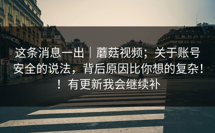 这条消息一出｜蘑菇视频；关于账号安全的说法，背后原因比你想的复杂！！有更新我会继续补