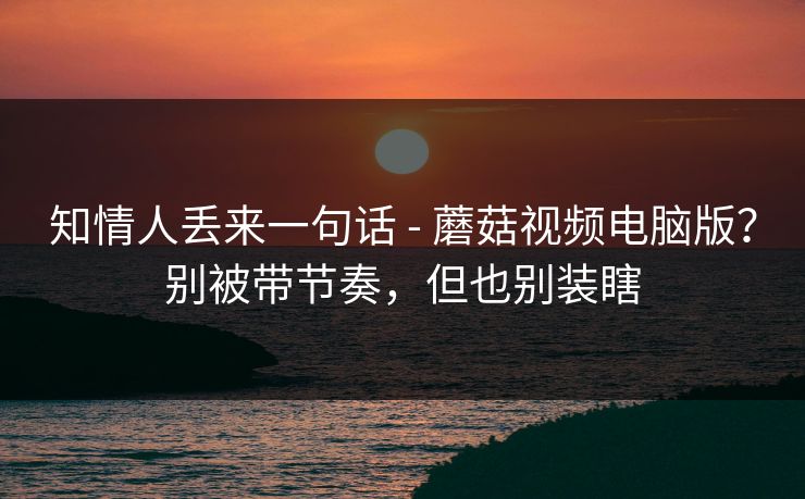 知情人丢来一句话 - 蘑菇视频电脑版?别被带节奏,但也别装瞎 知情人丢来一句话 - 蘑菇视频电脑版?别被带节奏,但也别装瞎