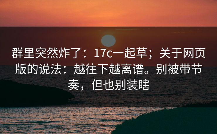 群里突然炸了:17c一起草;关于网页版的说法:越往下越离谱。别被带节奏,但也别装瞎 群里突然炸了:17c一起草;关于网页版的说法:越往下越离谱。别被带节奏,但也别装瞎