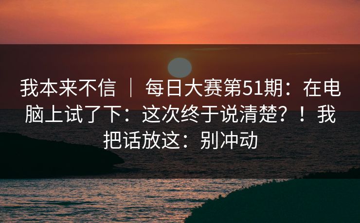 我本来不信 | 每日大赛第51期:在电脑上试了下:这次终于说清楚?!我把话放这:别冲动 我本来不信 | 每日大赛第51期:在电脑上试了下:这次终于说清楚?!我把话放这:别冲动