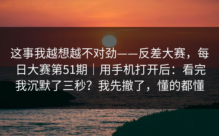 这事我越想越不对劲——反差大赛,每日大赛第51期|用手机打开后:看完我沉默了三秒?我先撤了,懂的都懂 这事我越想越不对劲——反差大赛,每日大赛第51期|用手机打开后:看完我沉默了三秒?我先撤了,懂的都懂