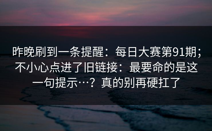 昨晚刷到一条提醒:每日大赛第91期;不小心点进了旧链接:最要命的是这一句提示…?真的别再硬扛了 昨晚刷到一条提醒:每日大赛第91期;不小心点进了旧链接:最要命的是这一句提示…?真的别再硬扛了