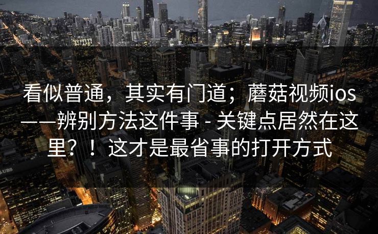 看似普通,其实有门道;蘑菇视频ios——辨别方法这件事 - 关键点居然在这里?!这才是最省事的打开方式 看似普通,其实有门道;蘑菇视频ios——辨别方法这件事 - 关键点居然在这里?!这才是最省事的打开方式