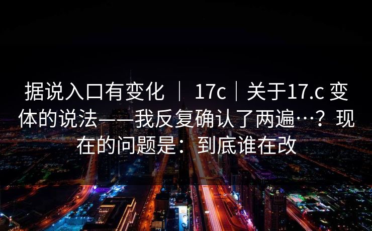 据说入口有变化 | 17c|关于17.c 变体的说法——我反复确认了两遍…?现在的问题是:到底谁在改 据说入口有变化 | 17c|关于17.c 变体的说法——我反复确认了两遍…?现在的问题是:到底谁在改