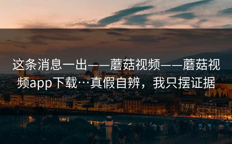 这条消息一出——蘑菇视频——蘑菇视频app下载…真假自辨,我只摆证据 这条消息一出——蘑菇视频——蘑菇视频app下载…真假自辨,我只摆证据