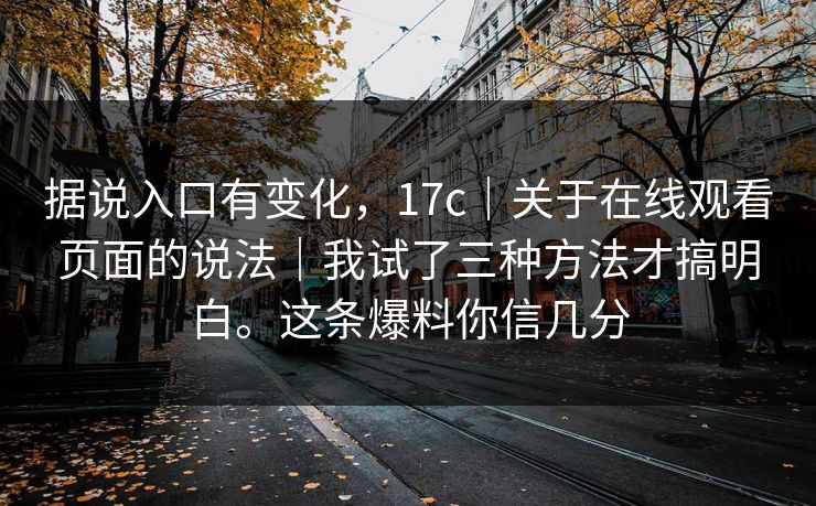 据说入口有变化,17c|关于在线观看页面的说法|我试了三种方法才搞明白。这条爆料你信几分 据说入口有变化,17c|关于在线观看页面的说法|我试了三种方法才搞明白。这条爆料你信几分