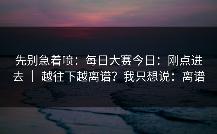 先别急着喷:每日大赛今日:刚点进去 | 越往下越离谱?我只想说:离谱 先别急着喷:每日大赛今日:刚点进去 | 越往下越离谱?我只想说:离谱