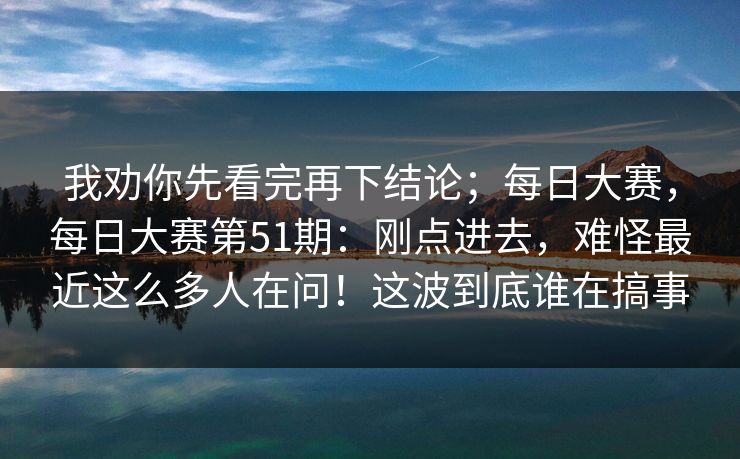 我劝你先看完再下结论;每日大赛,每日大赛第51期:刚点进去,难怪最近这么多人在问!这波到底谁在搞事 我劝你先看完再下结论;每日大赛,每日大赛第51期:刚点进去,难怪最近这么多人在问!这波到底谁在搞事