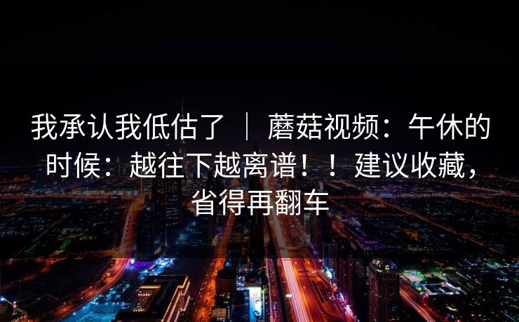 我承认我低估了 | 蘑菇视频:午休的时候:越往下越离谱!!建议收藏,省得再翻车 我承认我低估了 | 蘑菇视频:午休的时候:越往下越离谱!!建议收藏,省得再翻车