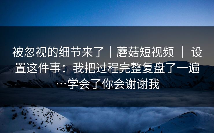 被忽视的细节来了|蘑菇短视频 | 设置这件事:我把过程完整复盘了一遍…学会了你会谢谢我 被忽视的细节来了|蘑菇短视频 | 设置这件事:我把过程完整复盘了一遍…学会了你会谢谢我